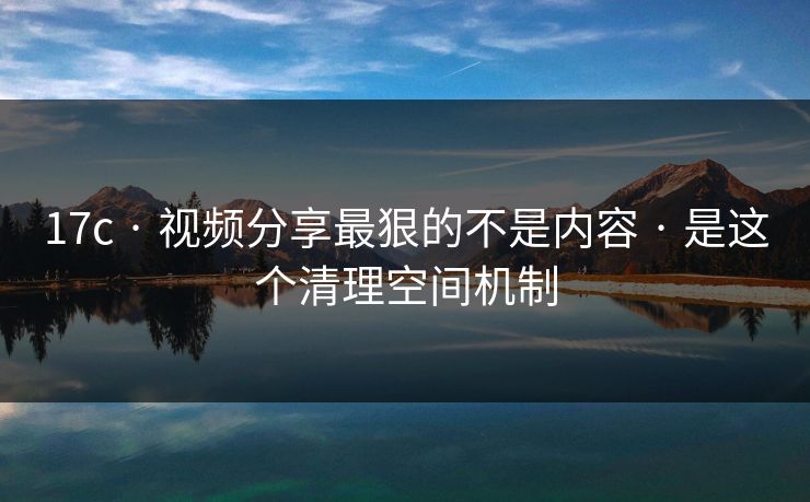 17c · 视频分享最狠的不是内容 · 是这个清理空间机制