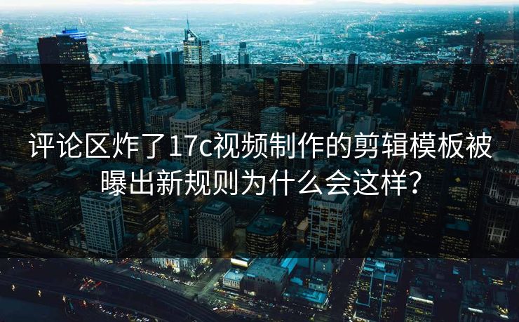 评论区炸了17c视频制作的剪辑模板被曝出新规则为什么会这样？