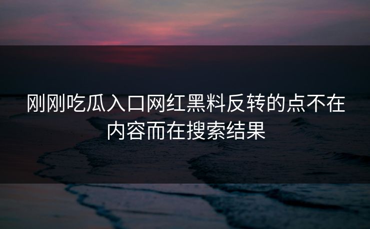 刚刚吃瓜入口网红黑料反转的点不在内容而在搜索结果