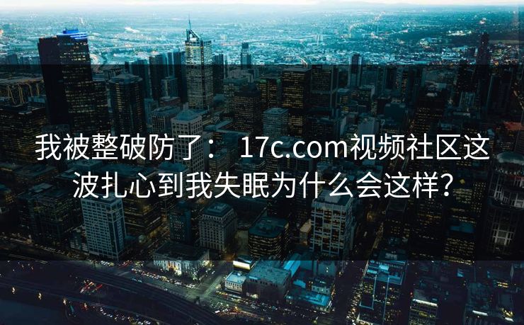 我被整破防了： 17c.com视频社区这波扎心到我失眠为什么会这样？