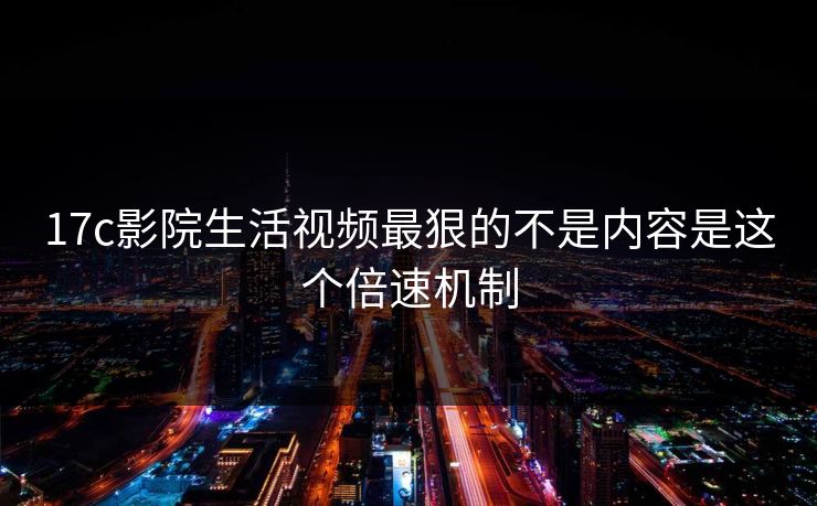 17c影院生活视频最狠的不是内容是这个倍速机制