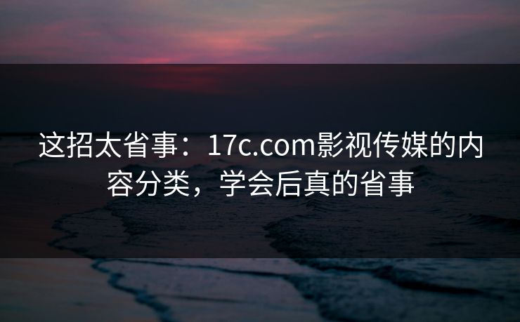 这招太省事：17c.com影视传媒的内容分类，学会后真的省事