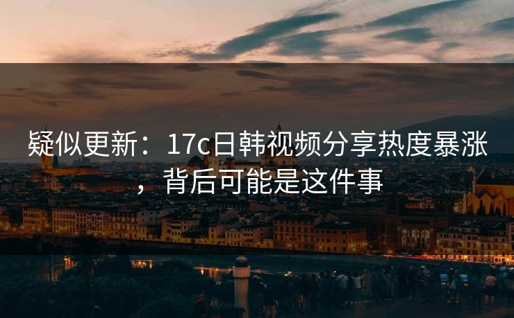 疑似更新：17c日韩视频分享热度暴涨，背后可能是这件事