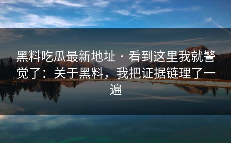 黑料吃瓜最新地址 · 看到这里我就警觉了：关于黑料，我把证据链理了一遍