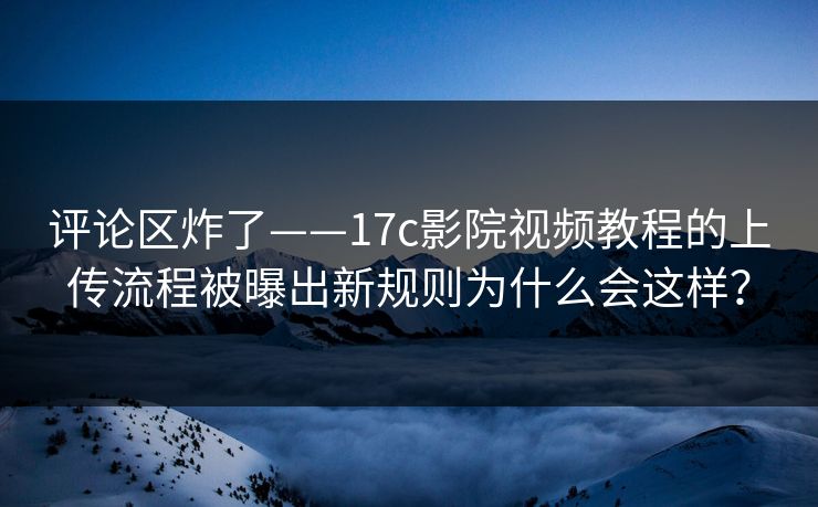 评论区炸了——17c影院视频教程的上传流程被曝出新规则为什么会这样？