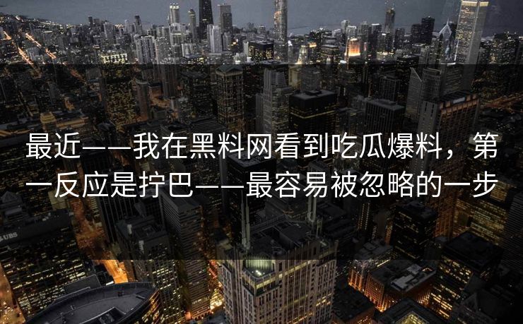 最近——我在黑料网看到吃瓜爆料,第一反应是拧巴——最容易被忽略的一步 最近——我在黑料网看到吃瓜爆料,第一反应是拧巴——最容易被忽略的一步