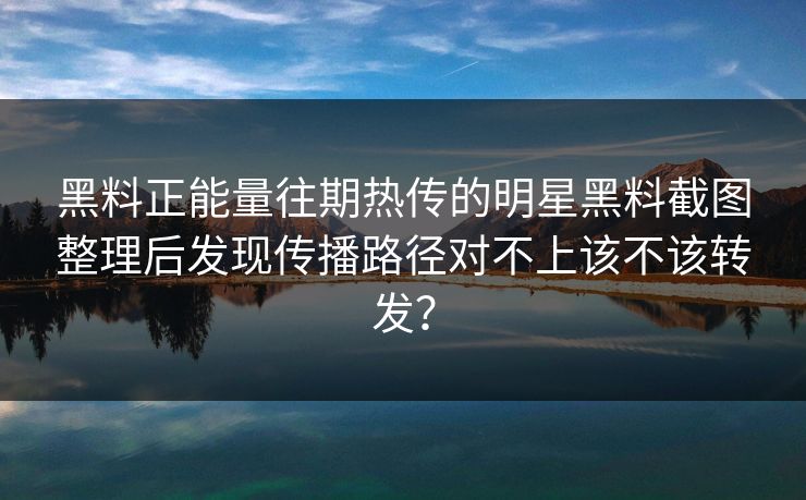黑料正能量往期热传的明星黑料截图整理后发现传播路径对不上该不该转发？