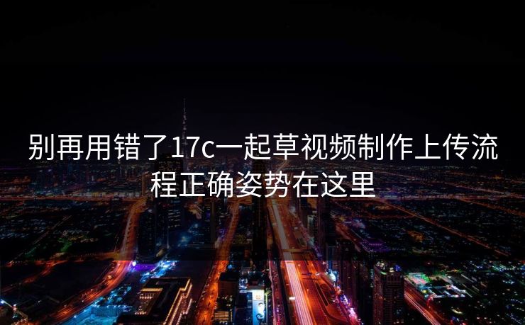 别再用错了17c一起草视频制作上传流程正确姿势在这里 别再用错了17c一起草视频制作上传流程正确姿势在这里
