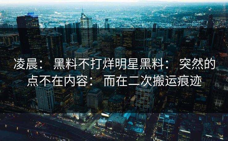 凌晨: 黑料不打烊明星黑料: 突然的点不在内容: 而在二次搬运痕迹 凌晨: 黑料不打烊明星黑料: 突然的点不在内容: 而在二次搬运痕迹