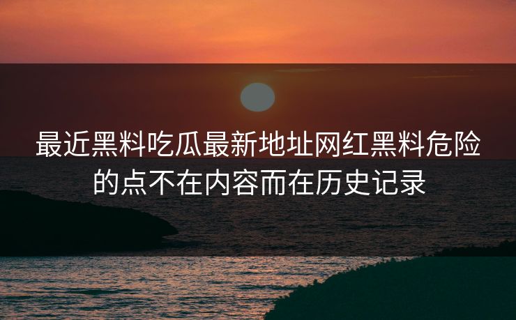 最近黑料吃瓜最新地址网红黑料危险的点不在内容而在历史记录 最近黑料吃瓜最新地址网红黑料危险的点不在内容而在历史记录