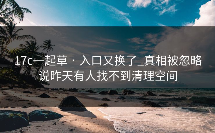 17c一起草 · 入口又换了_真相被忽略说昨天有人找不到清理空间