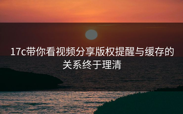 17c带你看视频分享版权提醒与缓存的关系终于理清 17c带你看视频分享版权提醒与缓存的关系终于理清