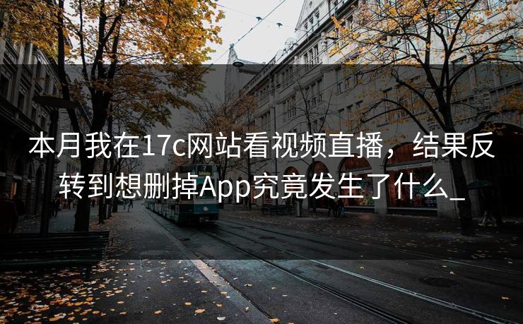 本月我在17c网站看视频直播，结果反转到想删掉App究竟发生了什么_