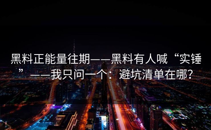 黑料正能量往期——黑料有人喊“实锤”——我只问一个：避坑清单在哪？