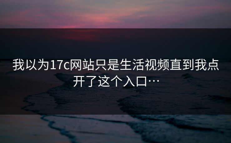我以为17c网站只是生活视频直到我点开了这个入口… 我以为17c网站只是生活视频直到我点开了这个入口…