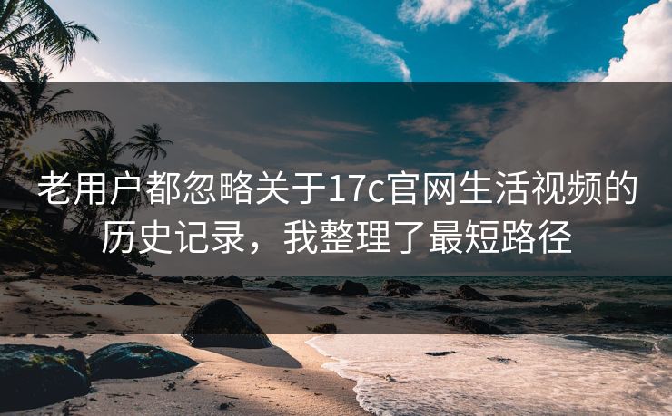 老用户都忽略关于17c官网生活视频的历史记录,我整理了最短路径 老用户都忽略关于17c官网生活视频的历史记录,我整理了最短路径