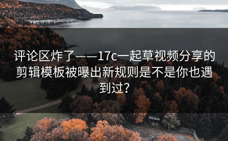 评论区炸了——17c一起草视频分享的剪辑模板被曝出新规则是不是你也遇到过？