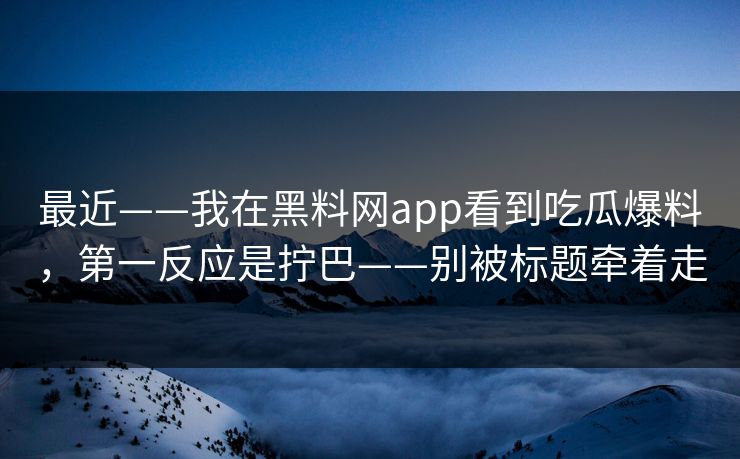 最近——我在黑料网app看到吃瓜爆料，第一反应是拧巴——别被标题牵着走