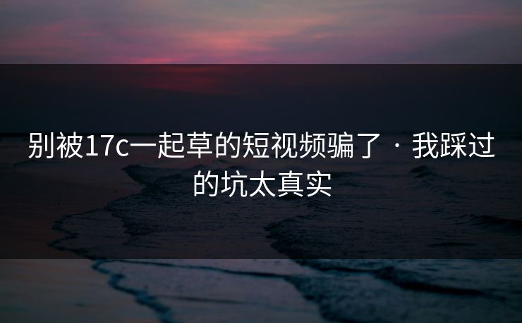 别被17c一起草的短视频骗了 · 我踩过的坑太真实 别被17c一起草的短视频骗了 · 我踩过的坑太真实