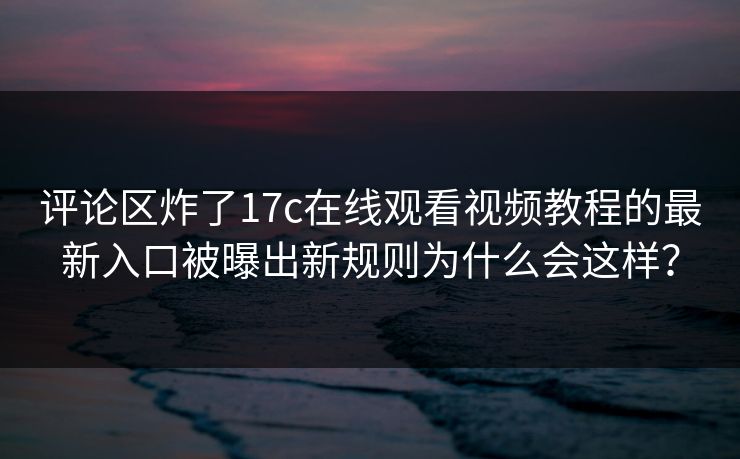评论区炸了17c在线观看视频教程的最新入口被曝出新规则为什么会这样？