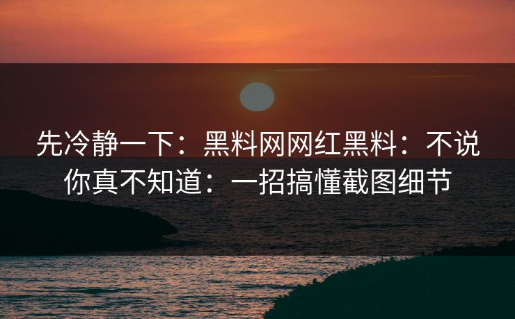 先冷静一下：黑料网网红黑料：不说你真不知道：一招搞懂截图细节