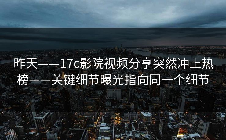 昨天——17c影院视频分享突然冲上热榜——关键细节曝光指向同一个细节