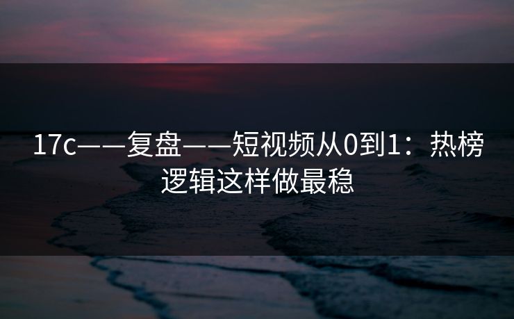 17c——复盘——短视频从0到1：热榜逻辑这样做最稳