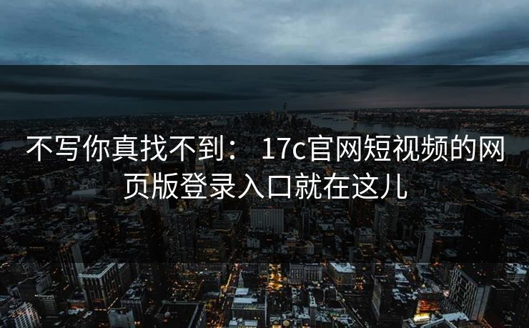 不写你真找不到： 17c官网短视频的网页版登录入口就在这儿