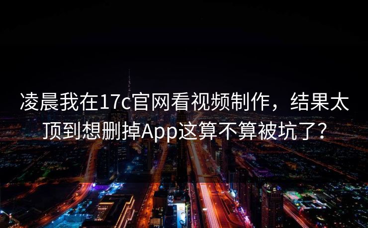 凌晨我在17c官网看视频制作,结果太顶到想删掉App这算不算被坑了? 凌晨我在17c官网看视频制作,结果太顶到想删掉App这算不算被坑了?