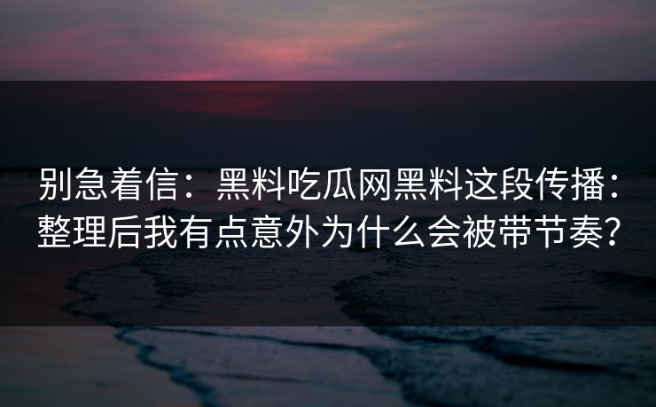 别急着信：黑料吃瓜网黑料这段传播：整理后我有点意外为什么会被带节奏？