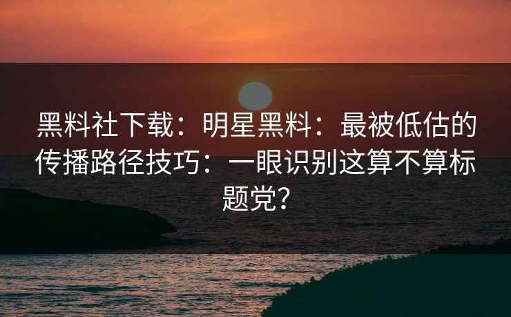 黑料社下载：明星黑料：最被低估的传播路径技巧：一眼识别这算不算标题党？